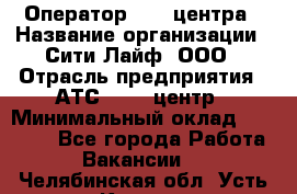 Оператор Call-центра › Название организации ­ Сити Лайф, ООО › Отрасль предприятия ­ АТС, call-центр › Минимальный оклад ­ 24 000 - Все города Работа » Вакансии   . Челябинская обл.,Усть-Катав г.